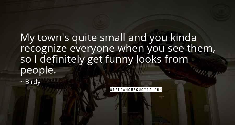 Birdy Quotes: My town's quite small and you kinda recognize everyone when you see them, so I definitely get funny looks from people.