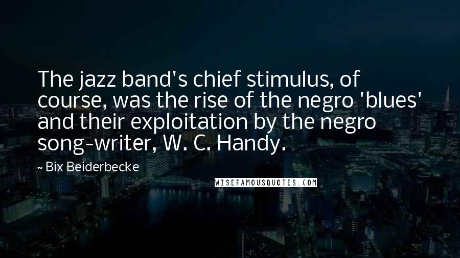 Bix Beiderbecke Quotes: The jazz band's chief stimulus, of course, was the rise of the negro 'blues' and their exploitation by the negro song-writer, W. C. Handy.