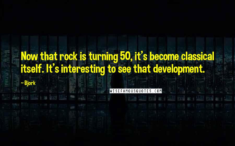 Bjork Quotes: Now that rock is turning 50, it's become classical itself. It's interesting to see that development.