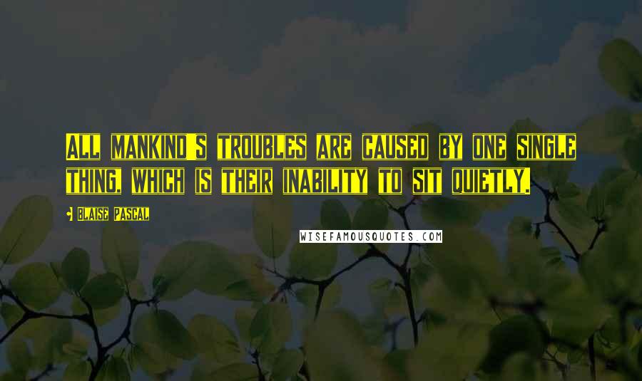 Blaise Pascal Quotes: All mankind's troubles are caused by one single thing, which is their inability to sit quietly.