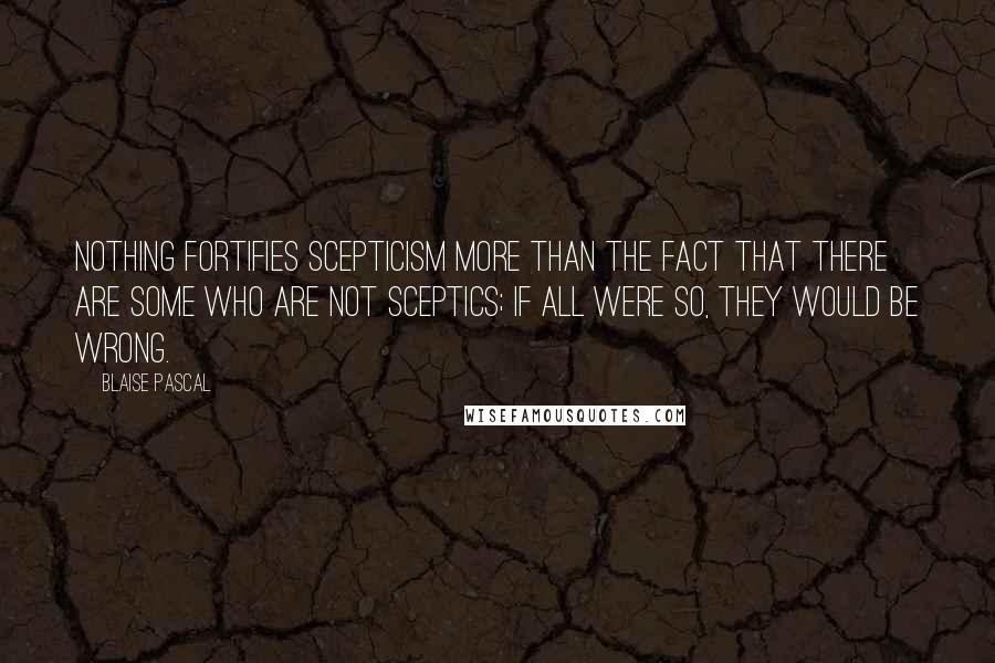 Blaise Pascal Quotes: Nothing fortifies scepticism more than the fact that there are some who are not sceptics; if all were so, they would be wrong.