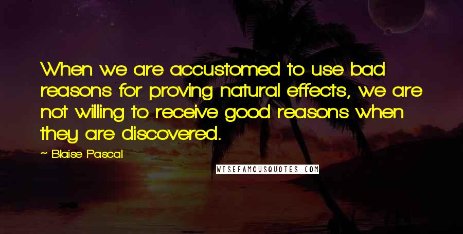 Blaise Pascal Quotes: When we are accustomed to use bad reasons for proving natural effects, we are not willing to receive good reasons when they are discovered.