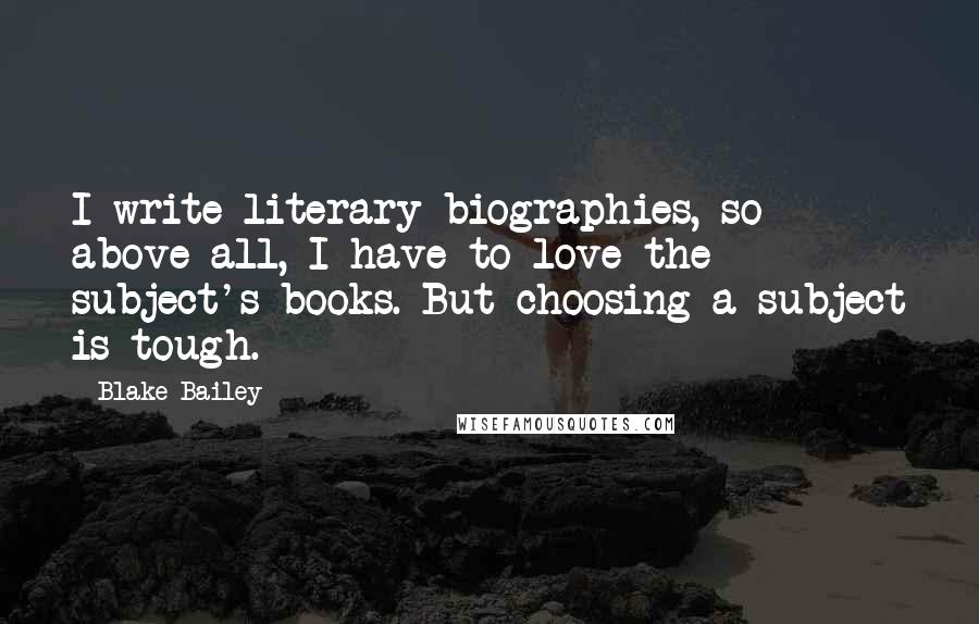 Blake Bailey Quotes: I write literary biographies, so above all, I have to love the subject's books. But choosing a subject is tough.