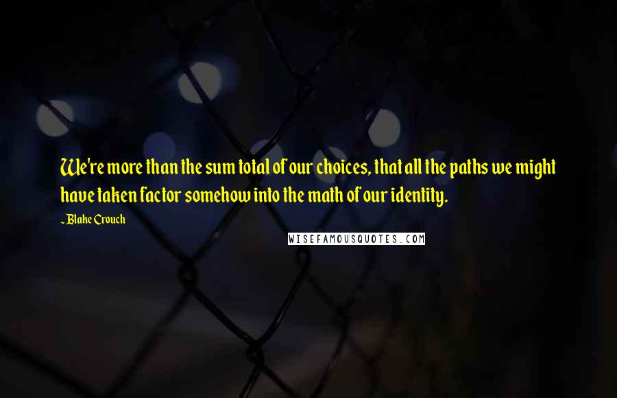 Blake Crouch Quotes: We're more than the sum total of our choices, that all the paths we might have taken factor somehow into the math of our identity.