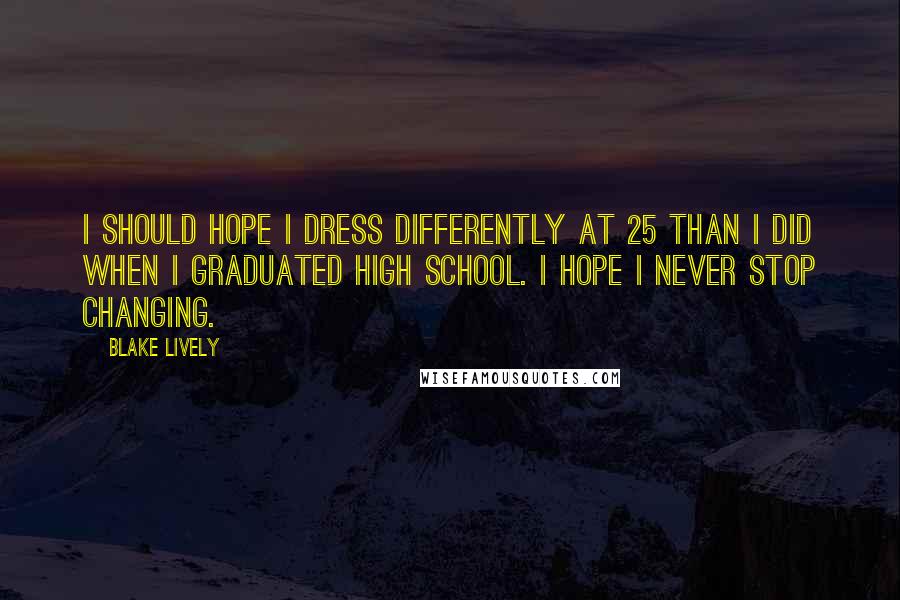 Blake Lively Quotes: I should hope I dress differently at 25 than I did when I graduated high school. I hope I never stop changing.