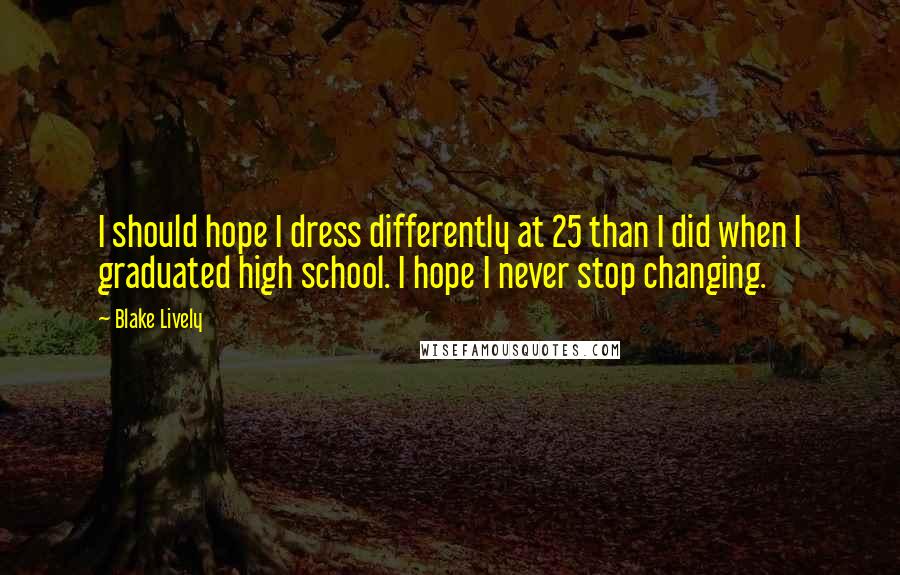 Blake Lively Quotes: I should hope I dress differently at 25 than I did when I graduated high school. I hope I never stop changing.