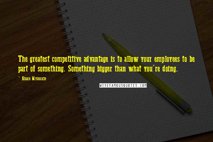 Blake Mycoskie Quotes: The greatest competitive advantage is to allow your employees to be part of something. Something bigger than what you're doing.