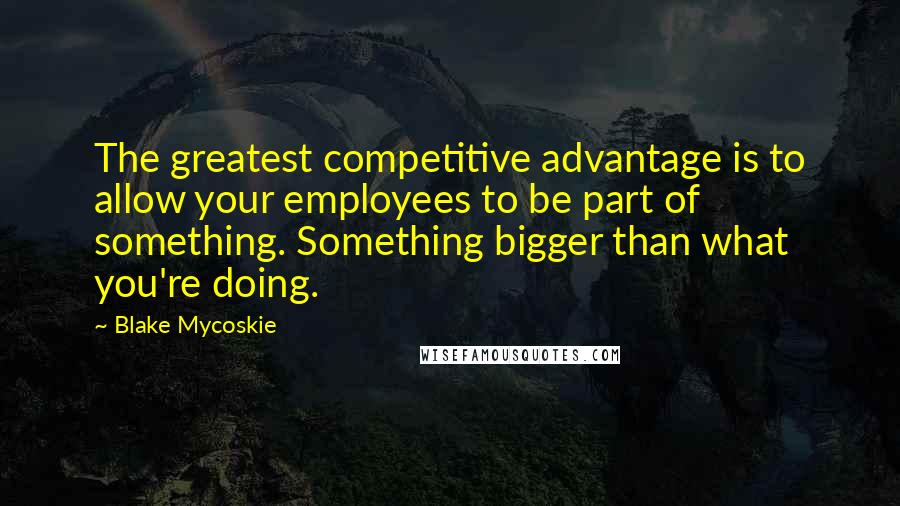 Blake Mycoskie Quotes: The greatest competitive advantage is to allow your employees to be part of something. Something bigger than what you're doing.