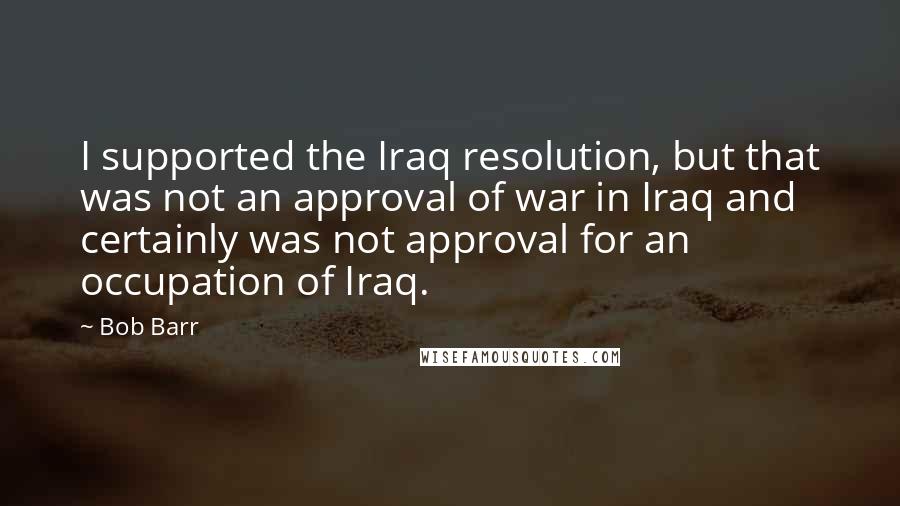 Bob Barr Quotes: I supported the Iraq resolution, but that was not an approval of war in Iraq and certainly was not approval for an occupation of Iraq.