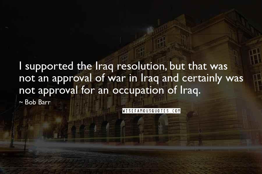 Bob Barr Quotes: I supported the Iraq resolution, but that was not an approval of war in Iraq and certainly was not approval for an occupation of Iraq.