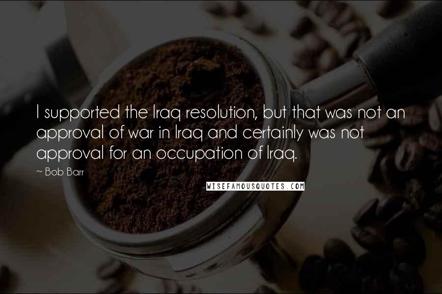 Bob Barr Quotes: I supported the Iraq resolution, but that was not an approval of war in Iraq and certainly was not approval for an occupation of Iraq.