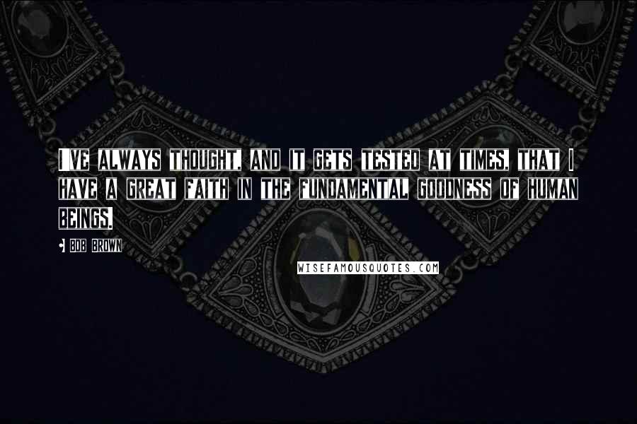 Bob Brown Quotes: I've always thought, and it gets tested at times, that I have a great faith in the fundamental goodness of human beings.