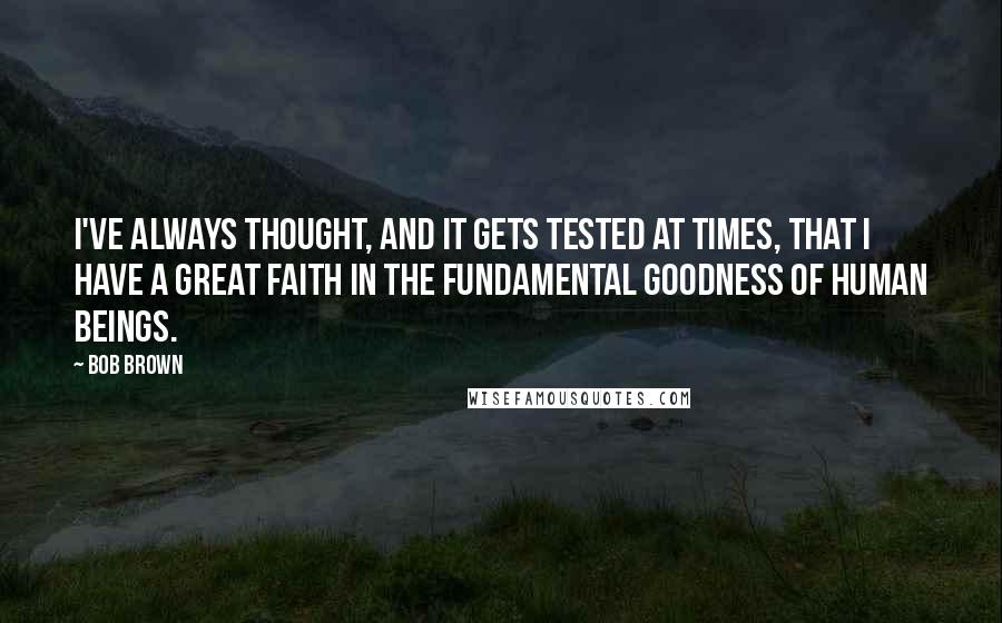 Bob Brown Quotes: I've always thought, and it gets tested at times, that I have a great faith in the fundamental goodness of human beings.