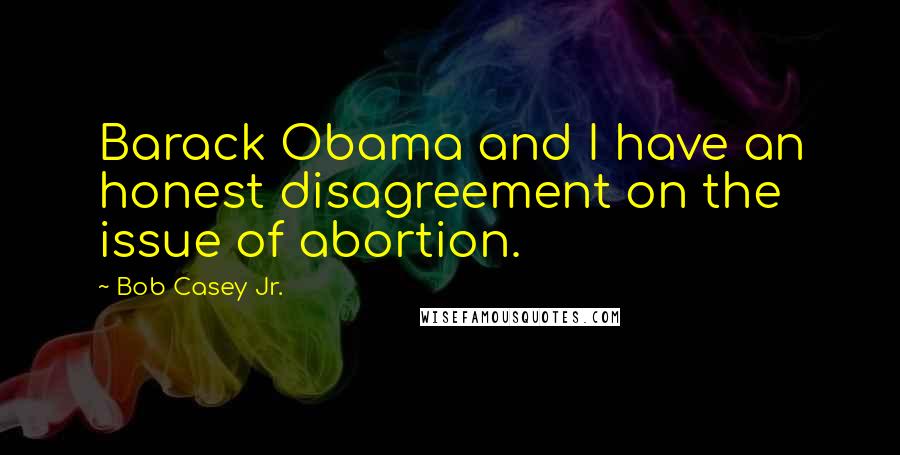 Bob Casey Jr. Quotes: Barack Obama and I have an honest disagreement on the issue of abortion.