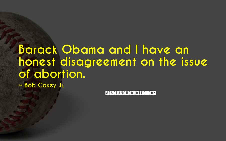 Bob Casey Jr. Quotes: Barack Obama and I have an honest disagreement on the issue of abortion.