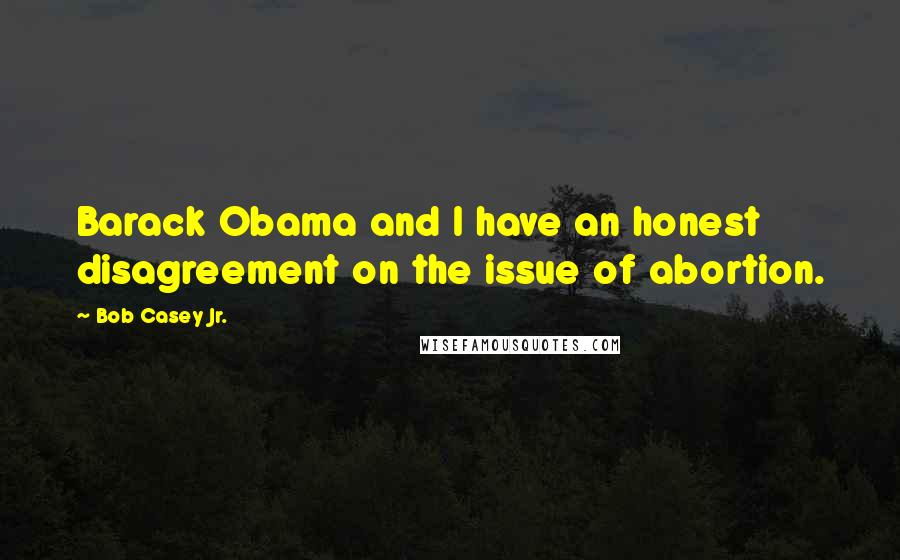 Bob Casey Jr. Quotes: Barack Obama and I have an honest disagreement on the issue of abortion.