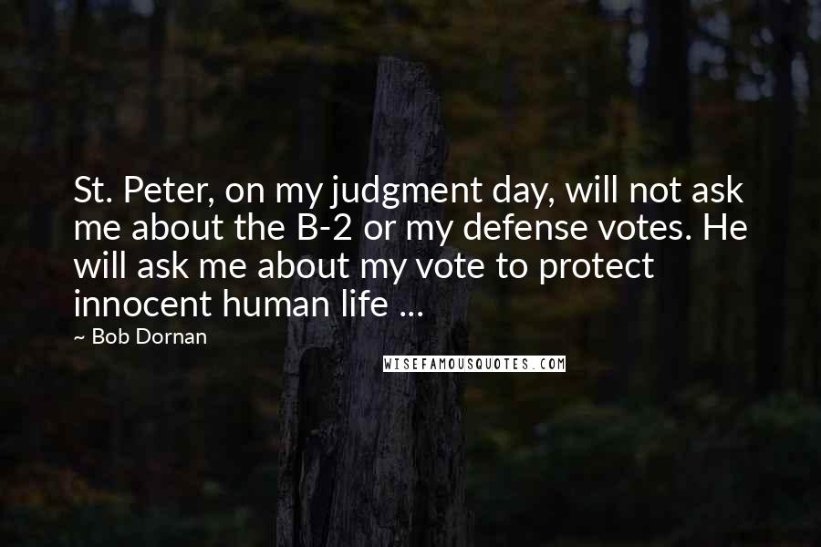 Bob Dornan Quotes: St. Peter, on my judgment day, will not ask me about the B-2 or my defense votes. He will ask me about my vote to protect innocent human life ...