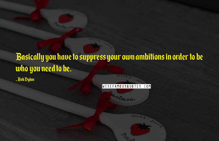 Bob Dylan Quotes: Basically you have to suppress your own ambitions in order to be who you need to be.