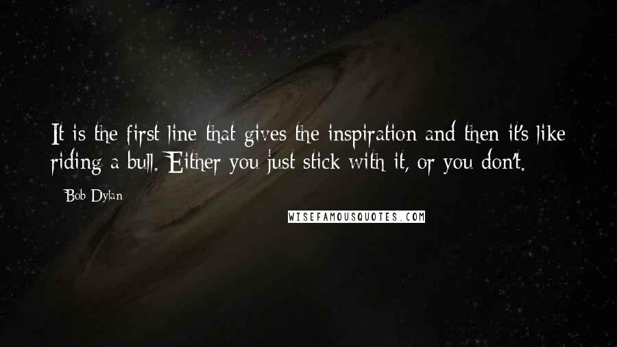 Bob Dylan Quotes: It is the first line that gives the inspiration and then it's like riding a bull. Either you just stick with it, or you don't.