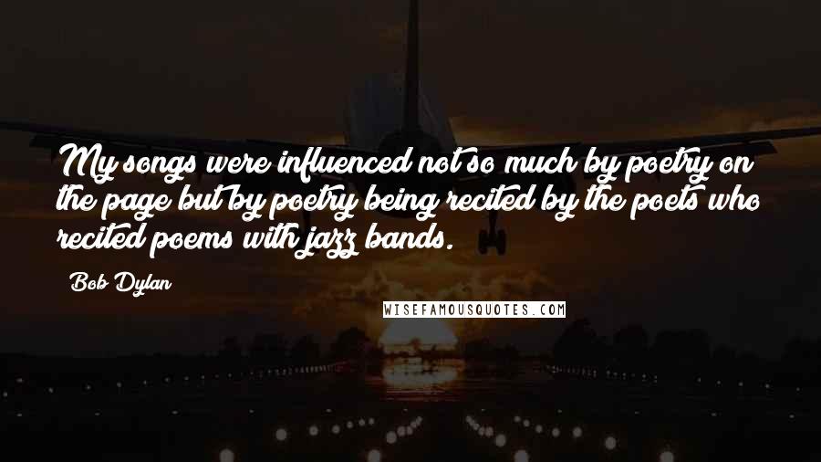 Bob Dylan Quotes: My songs were influenced not so much by poetry on the page but by poetry being recited by the poets who recited poems with jazz bands.