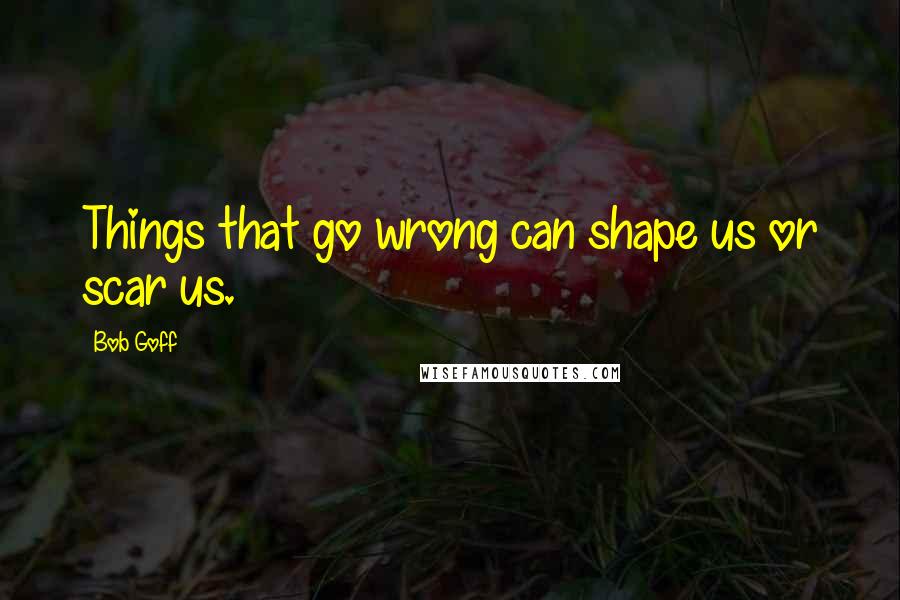 Bob Goff Quotes: Things that go wrong can shape us or scar us.