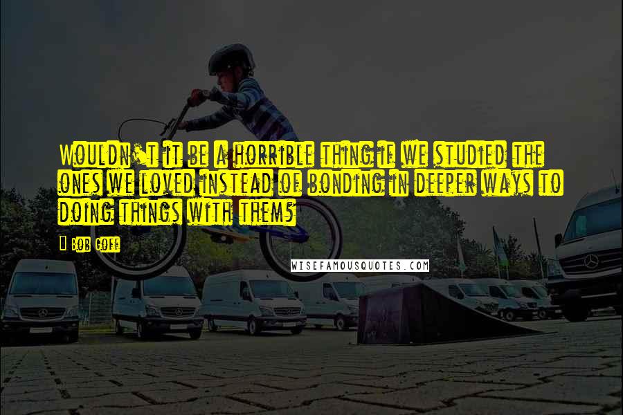 Bob Goff Quotes: Wouldn't it be a horrible thing if we studied the ones we loved instead of bonding in deeper ways to doing things with them?