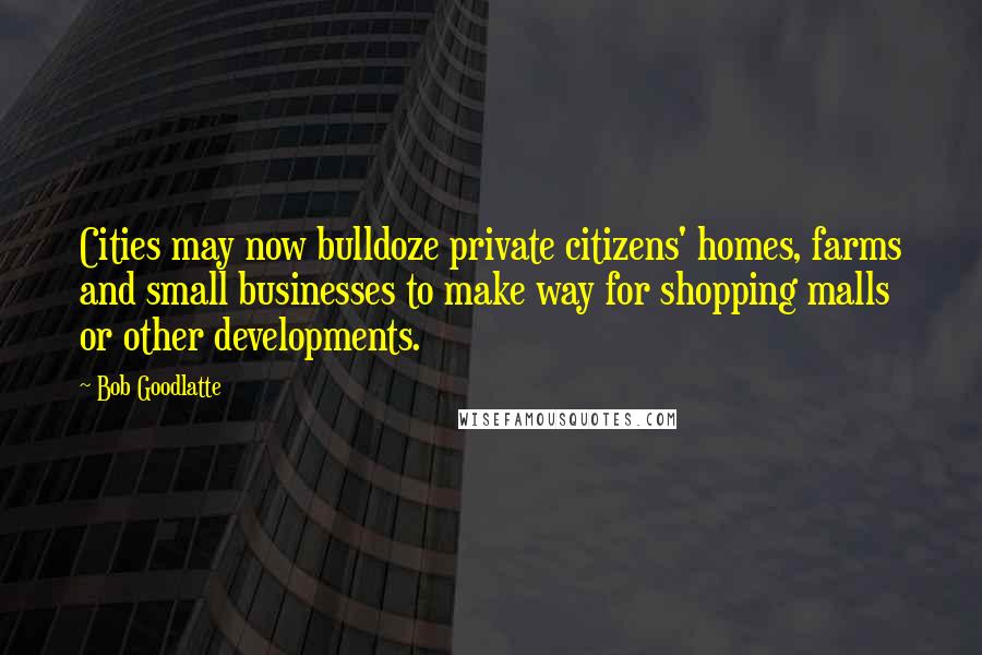 Bob Goodlatte Quotes: Cities may now bulldoze private citizens' homes, farms and small businesses to make way for shopping malls or other developments.