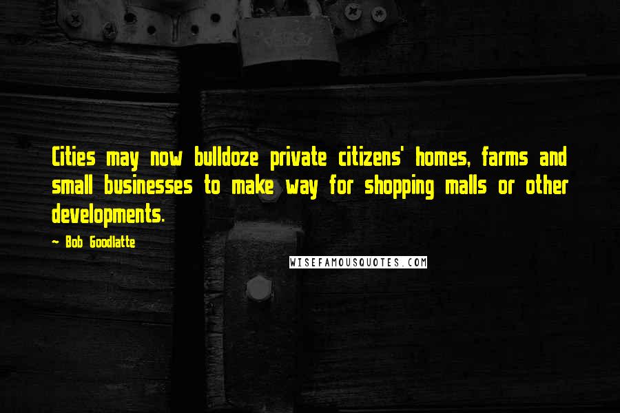 Bob Goodlatte Quotes: Cities may now bulldoze private citizens' homes, farms and small businesses to make way for shopping malls or other developments.