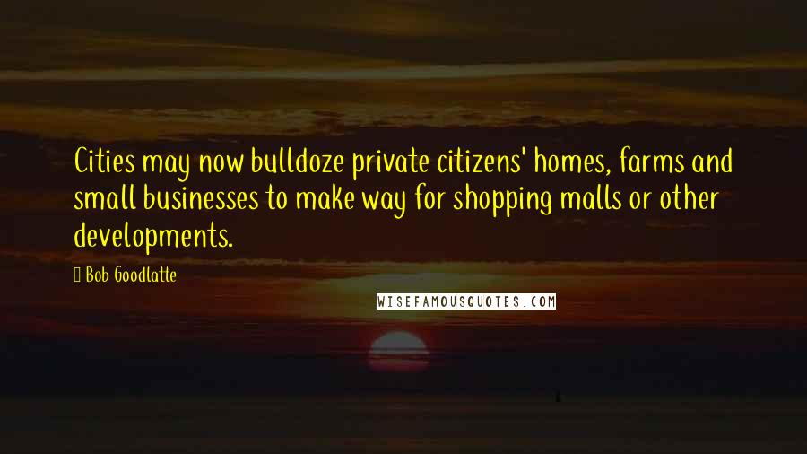 Bob Goodlatte Quotes: Cities may now bulldoze private citizens' homes, farms and small businesses to make way for shopping malls or other developments.