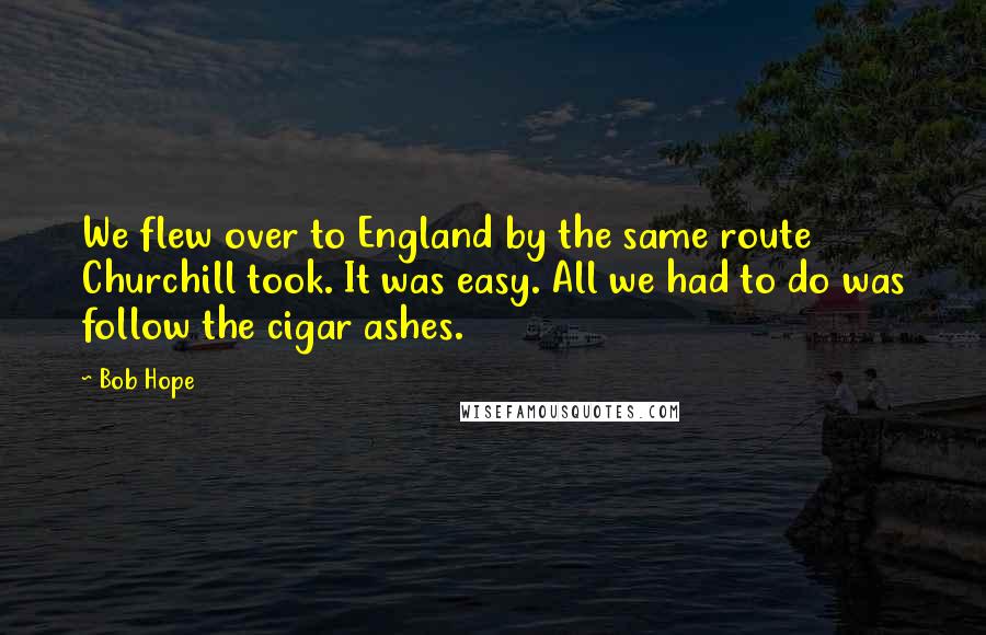 Bob Hope Quotes: We flew over to England by the same route Churchill took. It was easy. All we had to do was follow the cigar ashes.