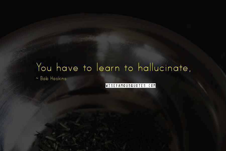 Bob Hoskins Quotes: You have to learn to hallucinate,