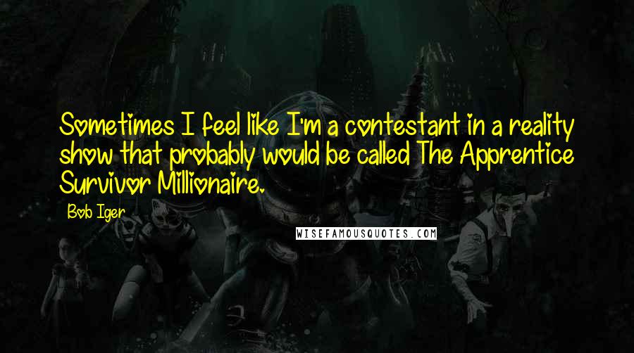 Bob Iger Quotes: Sometimes I feel like I'm a contestant in a reality show that probably would be called The Apprentice Survivor Millionaire.