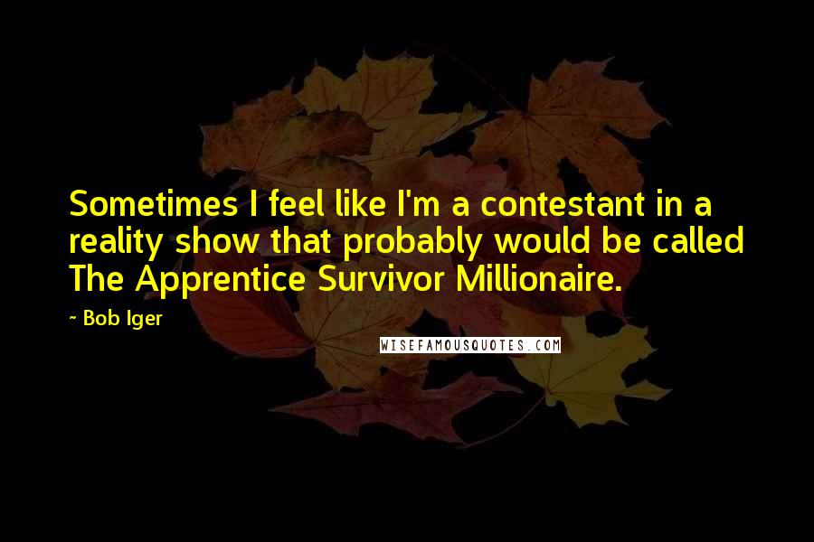 Bob Iger Quotes: Sometimes I feel like I'm a contestant in a reality show that probably would be called The Apprentice Survivor Millionaire.