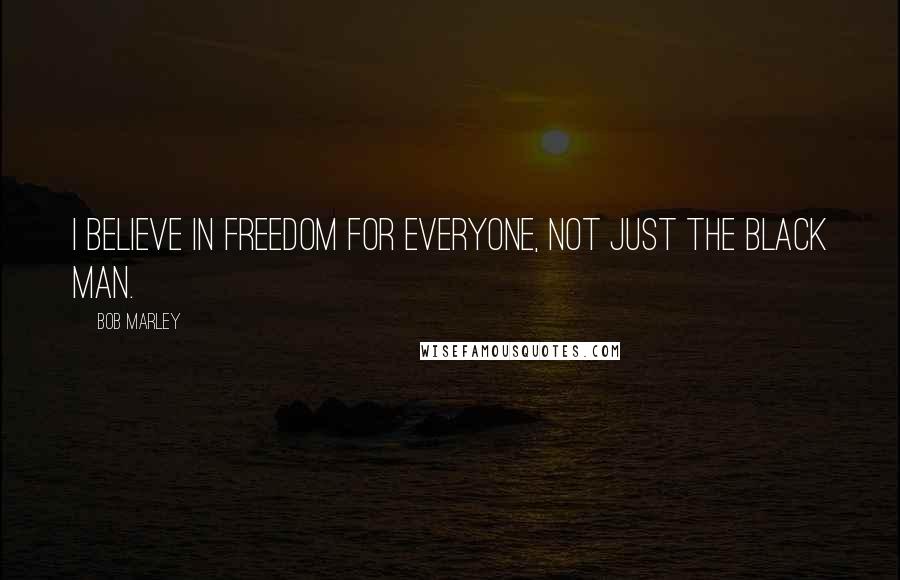 Bob Marley Quotes: I believe in freedom for everyone, not just the black man.