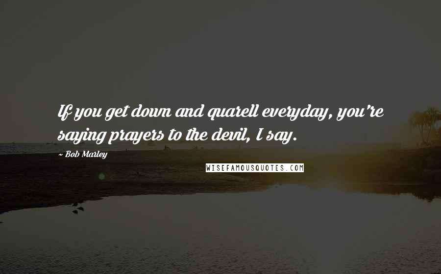 Bob Marley Quotes: If you get down and quarell everyday, you're saying prayers to the devil, I say.