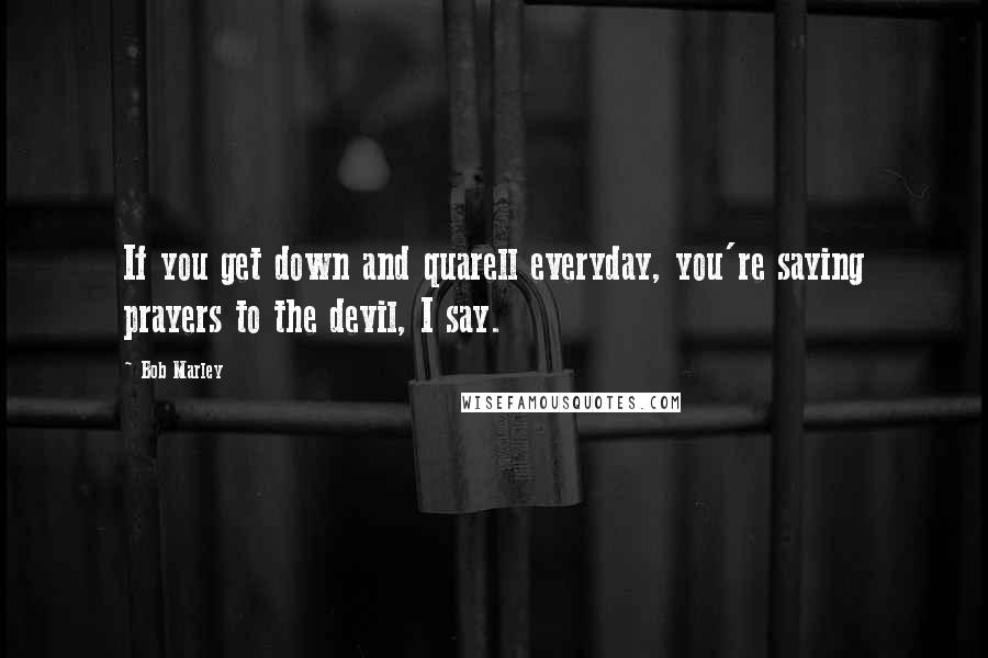 Bob Marley Quotes: If you get down and quarell everyday, you're saying prayers to the devil, I say.