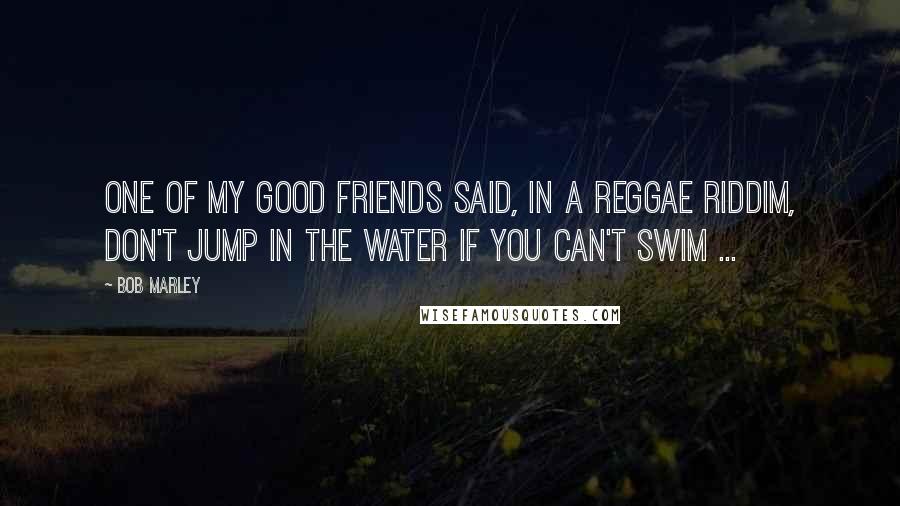 Bob Marley Quotes: One of my good friends said, in a reggae riddim, don't jump in the water if you can't swim ...