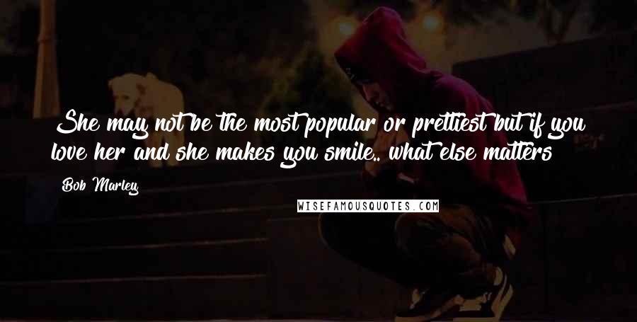 Bob Marley Quotes: She may not be the most popular or prettiest but if you love her and she makes you smile.. what else matters?