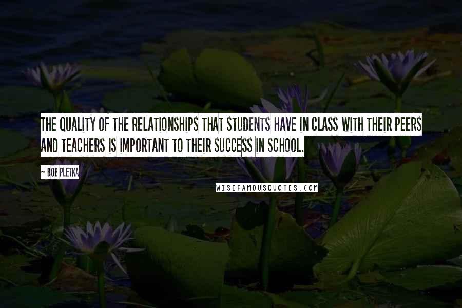 Bob Pletka Quotes: The quality of the relationships that students have in class with their peers and teachers is important to their success in school.