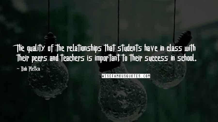 Bob Pletka Quotes: The quality of the relationships that students have in class with their peers and teachers is important to their success in school.