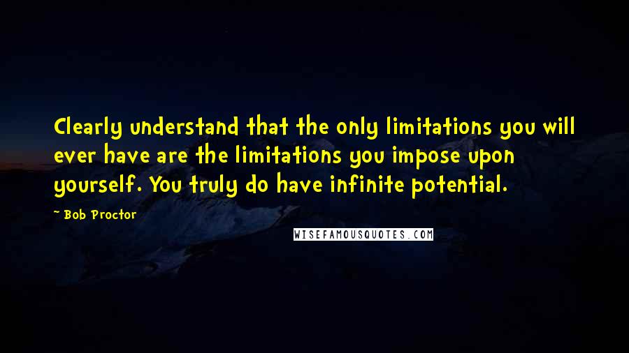 Bob Proctor Quotes: Clearly understand that the only limitations you will ever have are the limitations you impose upon yourself. You truly do have infinite potential.