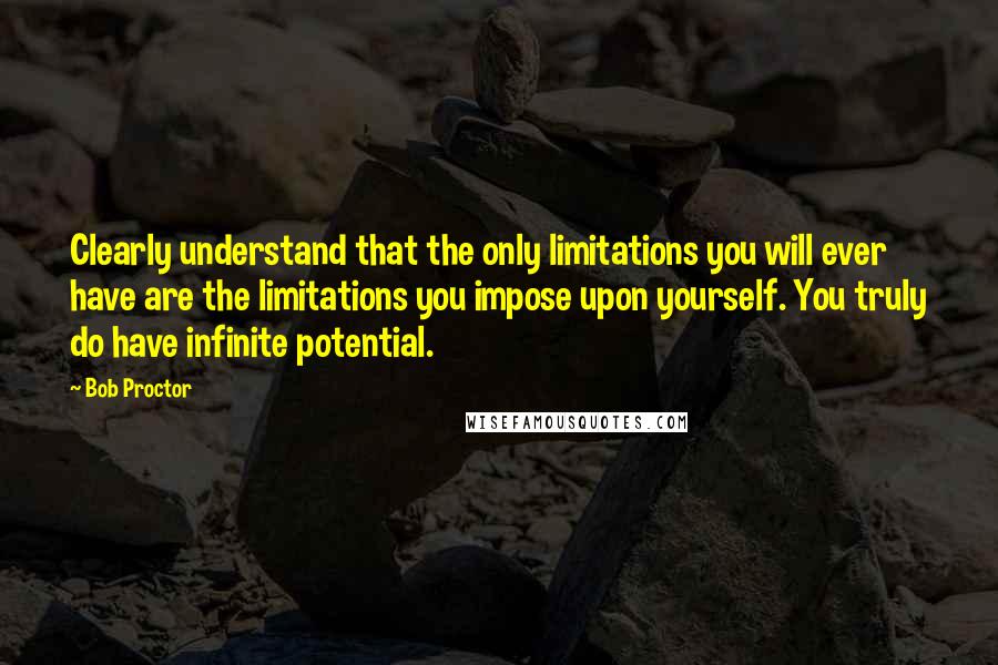 Bob Proctor Quotes: Clearly understand that the only limitations you will ever have are the limitations you impose upon yourself. You truly do have infinite potential.