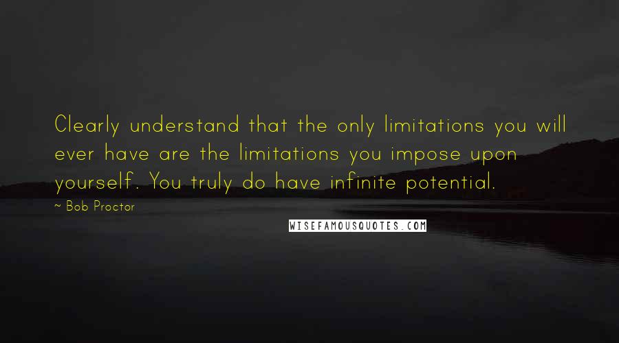 Bob Proctor Quotes: Clearly understand that the only limitations you will ever have are the limitations you impose upon yourself. You truly do have infinite potential.