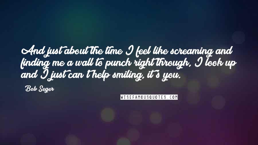 Bob Seger Quotes: And just about the time I feel like screaming and finding me a wall to punch right through, I look up and I just can't help smiling, it's you.