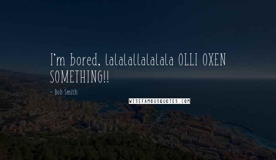 Bob Smith Quotes: I'm bored, lalalallalalala OLLI OXEN SOMETHING!!