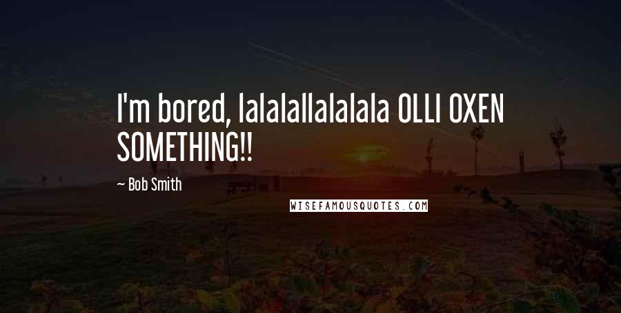 Bob Smith Quotes: I'm bored, lalalallalalala OLLI OXEN SOMETHING!!