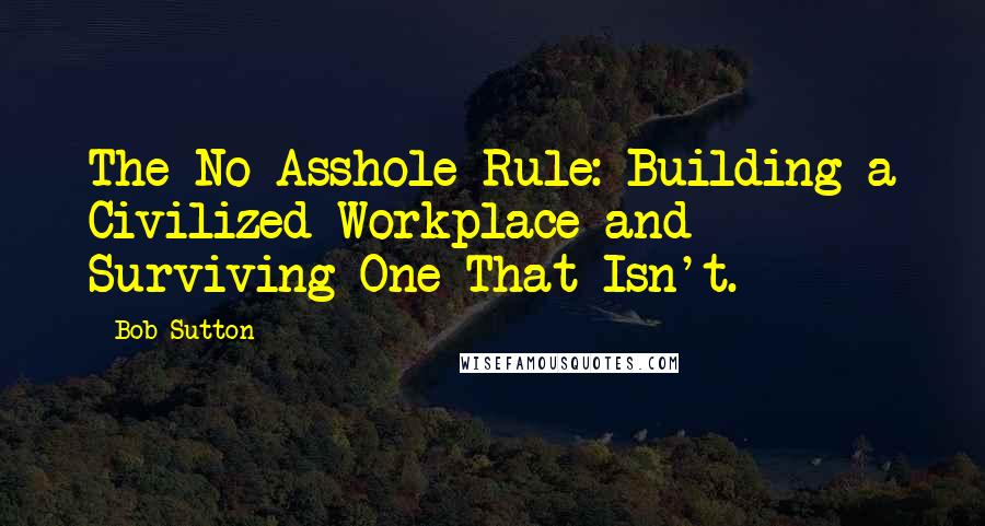 Bob Sutton Quotes: The No Asshole Rule: Building a Civilized Workplace and Surviving One That Isn't.