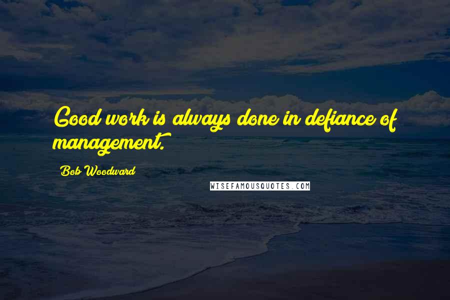 Bob Woodward Quotes: Good work is always done in defiance of management.