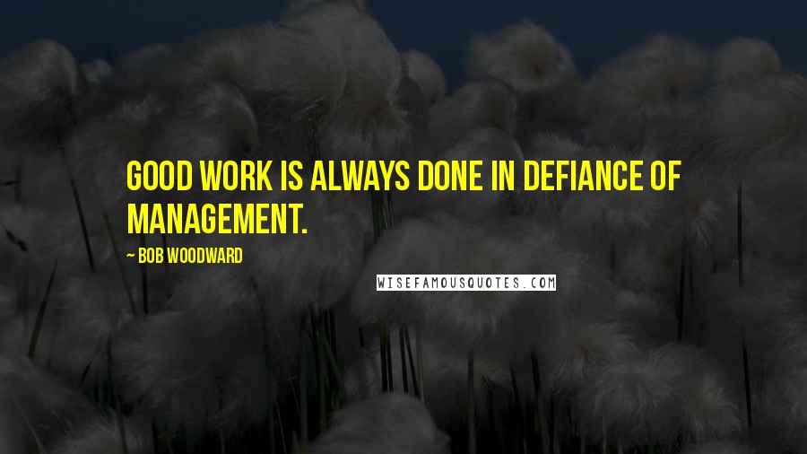 Bob Woodward Quotes: Good work is always done in defiance of management.