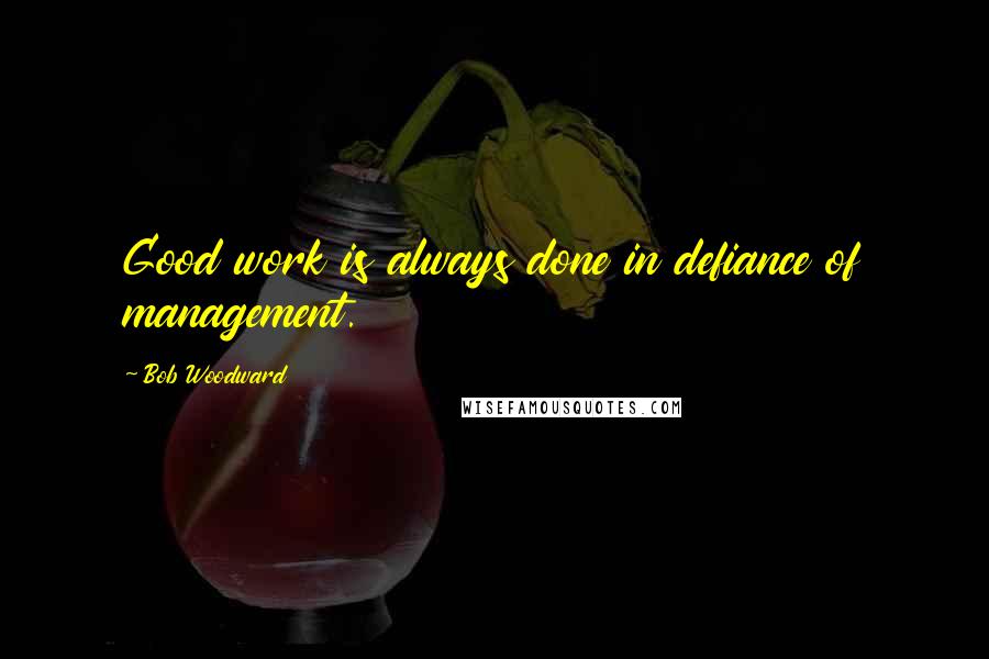 Bob Woodward Quotes: Good work is always done in defiance of management.